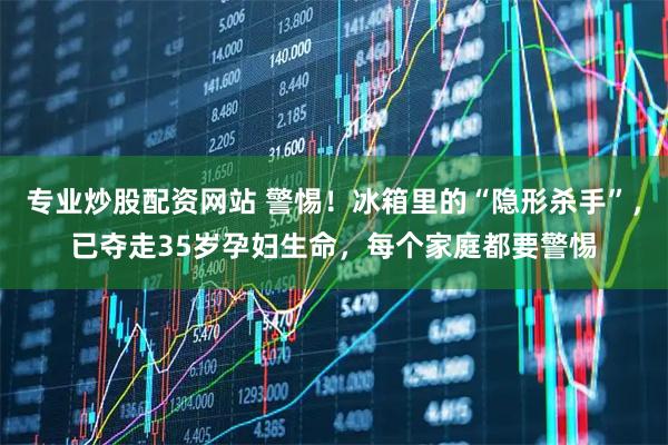 专业炒股配资网站 警惕！冰箱里的“隐形杀手”，已夺走35岁孕妇生命，每个家庭都要警惕