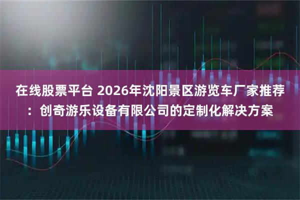 在线股票平台 2026年沈阳景区游览车厂家推荐：创奇游乐设备有限公司的定制化解决方案