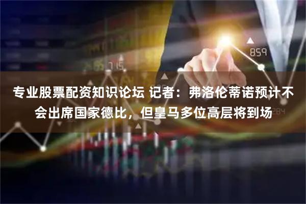 专业股票配资知识论坛 记者：弗洛伦蒂诺预计不会出席国家德比，但皇马多位高层将到场