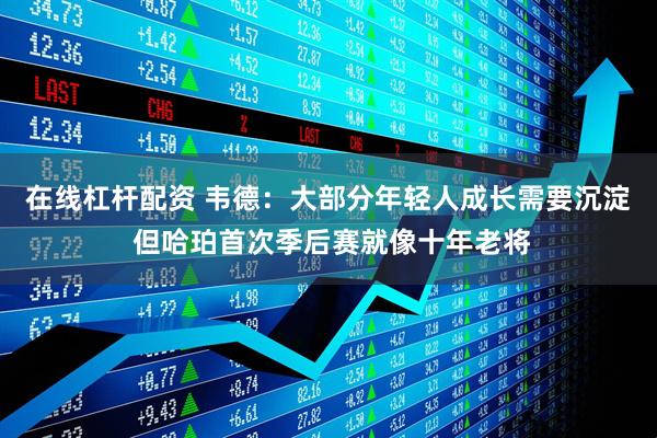 在线杠杆配资 韦德：大部分年轻人成长需要沉淀 但哈珀首次季后赛就像十年老将