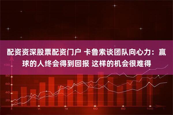配资资深股票配资门户 卡鲁索谈团队向心力：赢球的人终会得到回报 这样的机会很难得