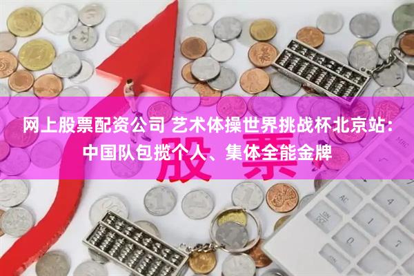 网上股票配资公司 艺术体操世界挑战杯北京站：中国队包揽个人、集体全能金牌