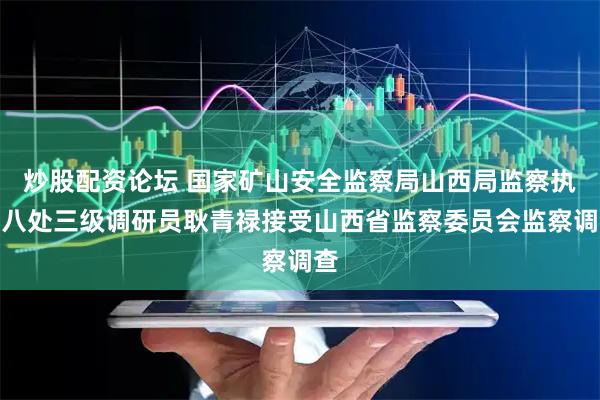 炒股配资论坛 国家矿山安全监察局山西局监察执法八处三级调研员耿青禄接受山西省监察委员会监察调查