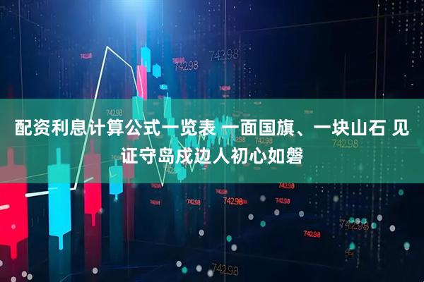 配资利息计算公式一览表 一面国旗、一块山石 见证守岛戍边人初心如磐