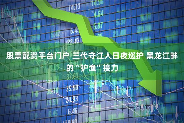 股票配资平台门户 三代守江人日夜巡护 黑龙江畔的“护渔”接力