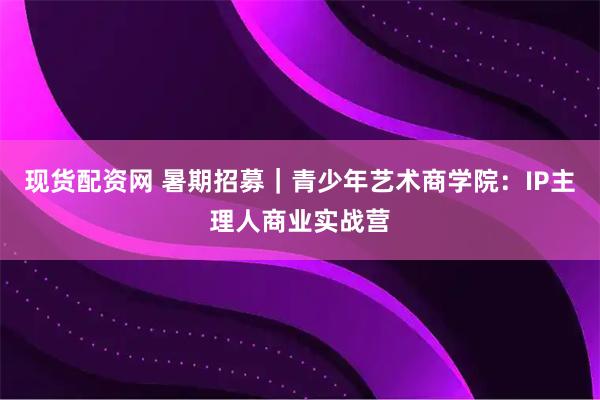 现货配资网 暑期招募｜青少年艺术商学院：IP主理人商业实战营