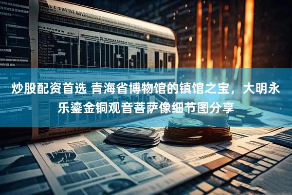 炒股配资首选 青海省博物馆的镇馆之宝，大明永乐鎏金铜观音菩萨像细节图分享