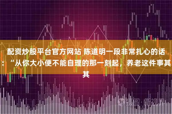 配资炒股平台官方网站 陈道明一段非常扎心的话：“从你大小便不能自理的那一刻起，养老这件事其