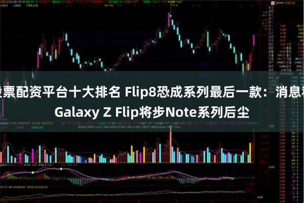 股票配资平台十大排名 Flip8恐成系列最后一款：消息称Galaxy Z Flip将步Note系列后尘