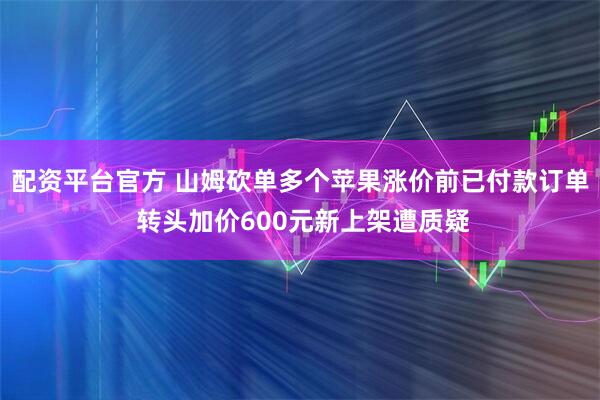 配资平台官方 山姆砍单多个苹果涨价前已付款订单 转头加价600元新上架遭质疑