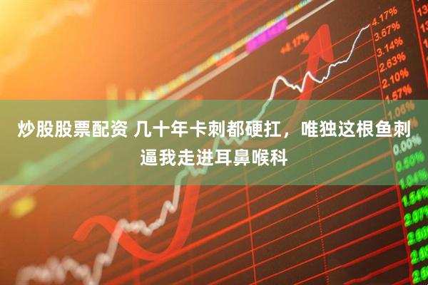炒股股票配资 几十年卡刺都硬扛，唯独这根鱼刺逼我走进耳鼻喉科