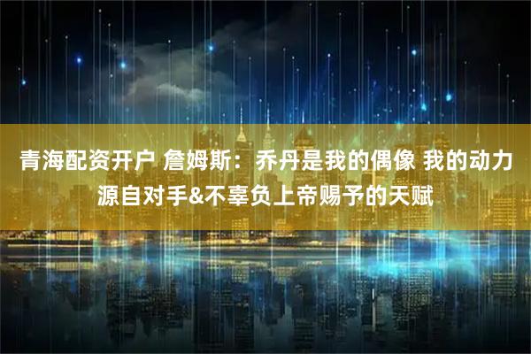 青海配资开户 詹姆斯:乔丹是我的偶像 我的动力源自对手&不辜负上帝赐予的天赋