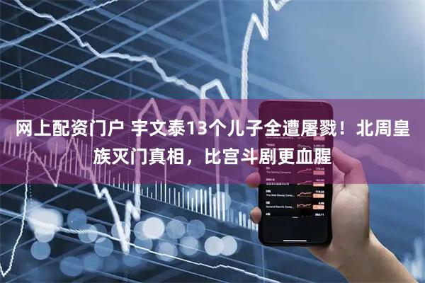 网上配资门户 宇文泰13个儿子全遭屠戮！北周皇族灭门真相，比宫斗剧更血腥