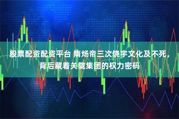 股票配资配资平台 隋炀帝三次饶宇文化及不死，背后藏着关陇集团的权力密码