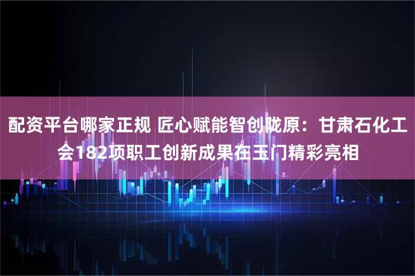 配资平台哪家正规 匠心赋能智创陇原：甘肃石化工会182项职工创新成果在玉门精彩亮相