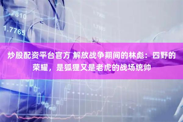 炒股配资平台官方 解放战争期间的林彪：四野的荣耀，是狐狸又是老虎的战场统帅