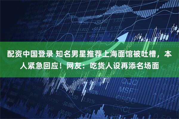 配资中国登录 知名男星推荐上海面馆被吐槽，本人紧急回应！网友：吃货人设再添名场面