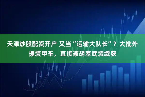 天津炒股配资开户 又当“运输大队长”？大批外援装甲车，直接被胡塞武装缴获
