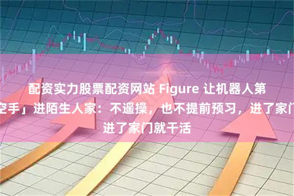 配资实力股票配资网站 Figure 让机器人第一次「空手」进陌生人家：不遥操，也不提前预习，进了家门就干活